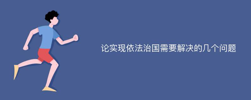 论实现依法治国需要解决的几个问题