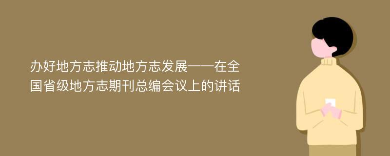 办好地方志推动地方志发展——在全国省级地方志期刊总编会议上的讲话