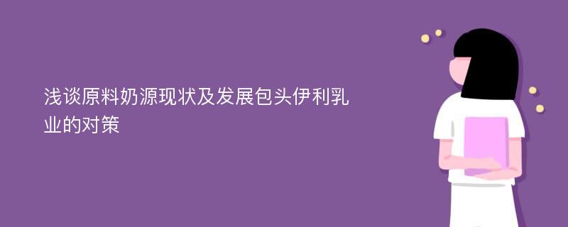 浅谈原料奶源现状及发展包头伊利乳业的对策