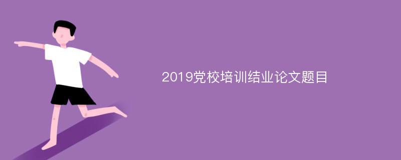 2019党校培训结业论文题目