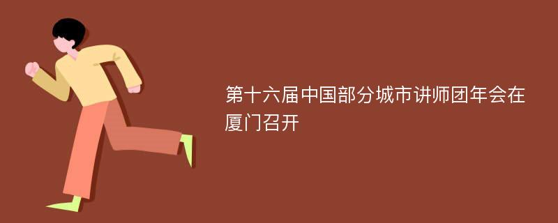 第十六届中国部分城市讲师团年会在厦门召开