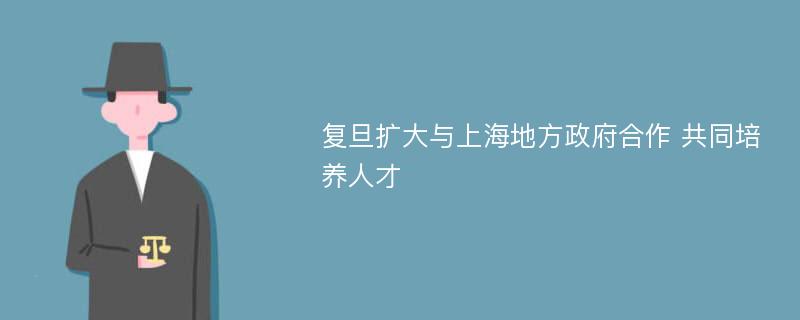 复旦扩大与上海地方政府合作 共同培养人才