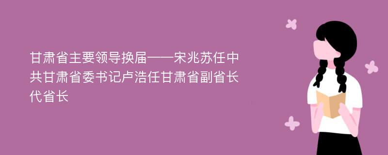 甘肃省主要领导换届——宋兆苏任中共甘肃省委书记卢浩任甘肃省副省长代省长