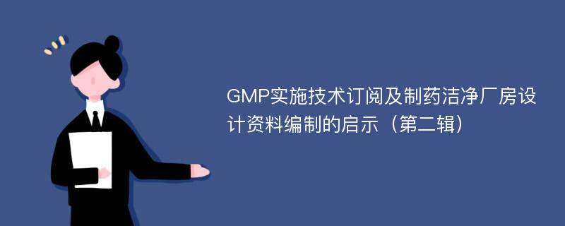 GMP实施技术订阅及制药洁净厂房设计资料编制的启示（第二辑）